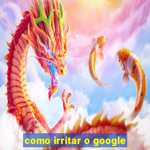 como irritar o google